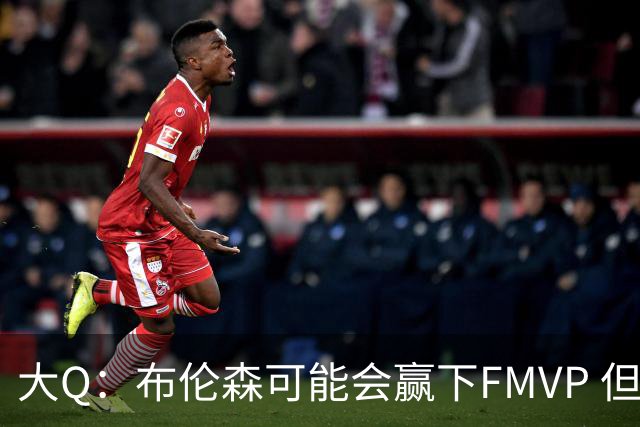 大Q：布伦森可能会赢下FMVP 但阿努诺比才是球队MVP